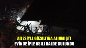 Ailesiyle gözaltına alınmıştı, evinde iple asılı halde bulundu