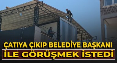 Çatıya çıkıp belediye başkanı ile görüşmek istedi